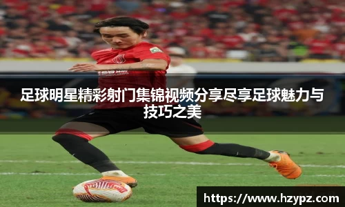 足球明星精彩射门集锦视频分享尽享足球魅力与技巧之美