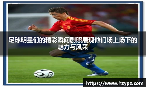 足球明星们的精彩瞬间剧照展现他们场上场下的魅力与风采